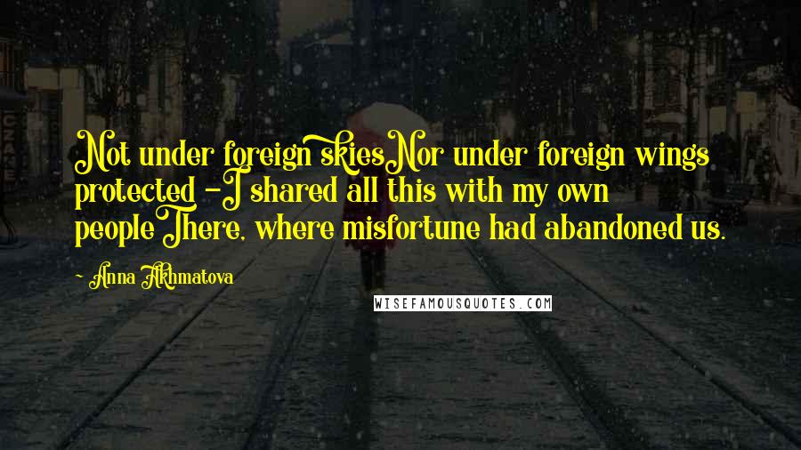 Anna Akhmatova Quotes: Not under foreign skiesNor under foreign wings protected -I shared all this with my own peopleThere, where misfortune had abandoned us.