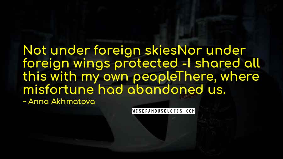 Anna Akhmatova Quotes: Not under foreign skiesNor under foreign wings protected -I shared all this with my own peopleThere, where misfortune had abandoned us.