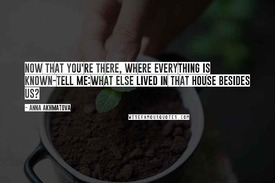 Anna Akhmatova Quotes: Now that you're there, where everything is known-tell me:What else lived in that house besides us?