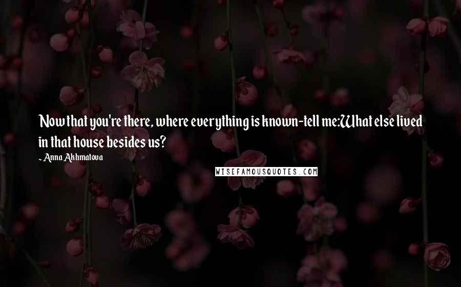 Anna Akhmatova Quotes: Now that you're there, where everything is known-tell me:What else lived in that house besides us?