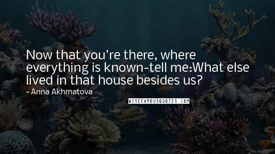 Anna Akhmatova Quotes: Now that you're there, where everything is known-tell me:What else lived in that house besides us?