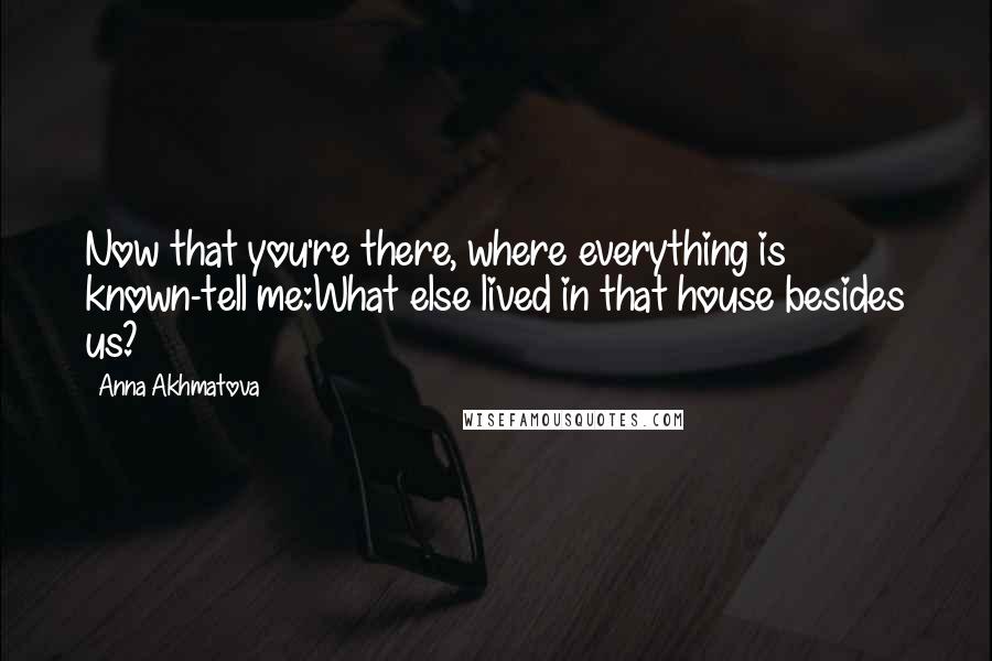 Anna Akhmatova Quotes: Now that you're there, where everything is known-tell me:What else lived in that house besides us?