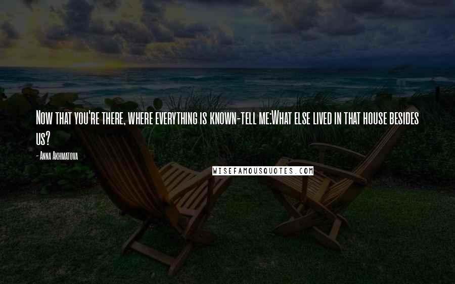 Anna Akhmatova Quotes: Now that you're there, where everything is known-tell me:What else lived in that house besides us?