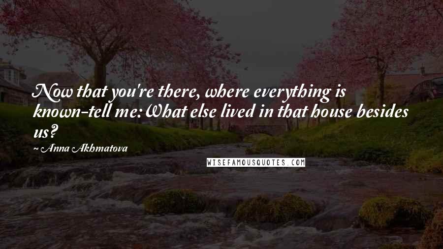 Anna Akhmatova Quotes: Now that you're there, where everything is known-tell me:What else lived in that house besides us?