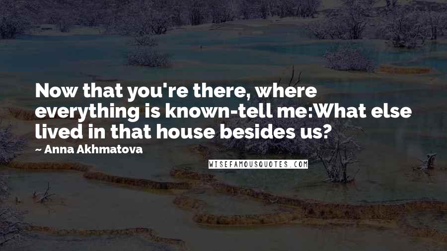 Anna Akhmatova Quotes: Now that you're there, where everything is known-tell me:What else lived in that house besides us?