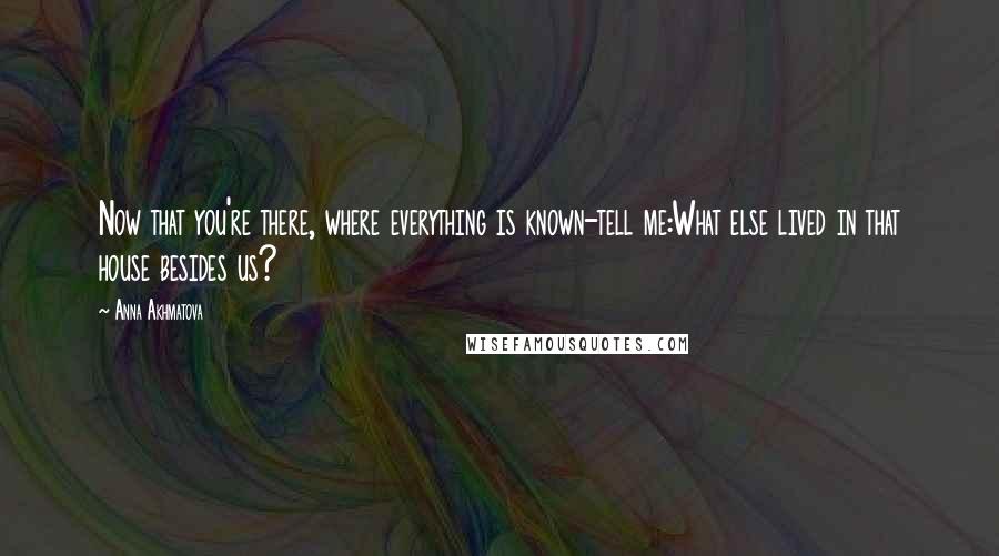 Anna Akhmatova Quotes: Now that you're there, where everything is known-tell me:What else lived in that house besides us?