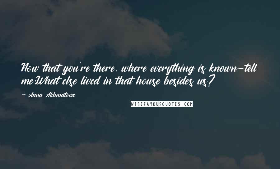 Anna Akhmatova Quotes: Now that you're there, where everything is known-tell me:What else lived in that house besides us?