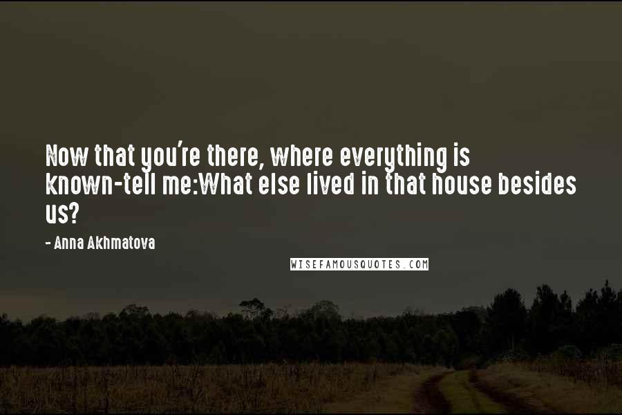 Anna Akhmatova Quotes: Now that you're there, where everything is known-tell me:What else lived in that house besides us?