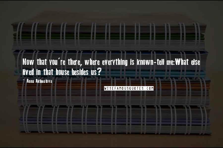 Anna Akhmatova Quotes: Now that you're there, where everything is known-tell me:What else lived in that house besides us?