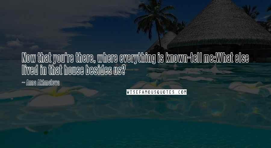 Anna Akhmatova Quotes: Now that you're there, where everything is known-tell me:What else lived in that house besides us?