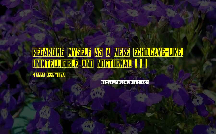 Anna Akhmatova Quotes: Regarding myself as a mere echo,Cave-like, unintelligible and nocturnal . . .