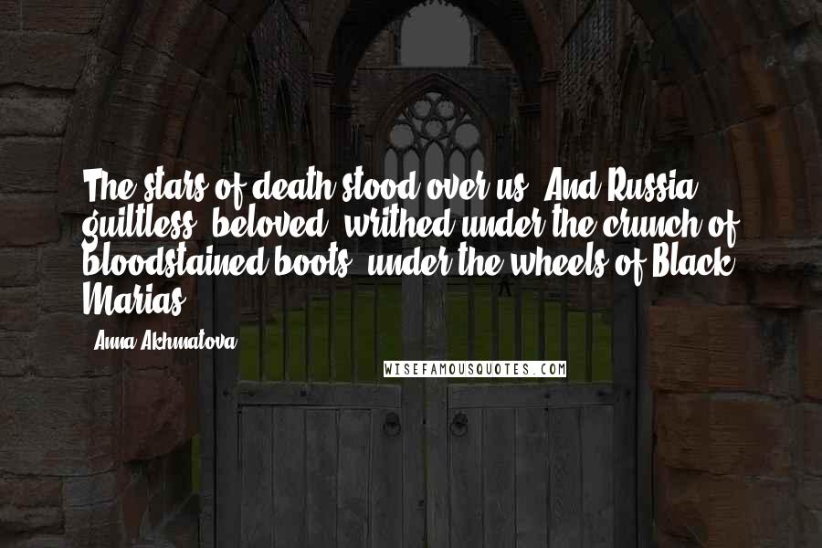 Anna Akhmatova Quotes: The stars of death stood over us. And Russia, guiltless, beloved, writhed under the crunch of bloodstained boots, under the wheels of Black Marias.