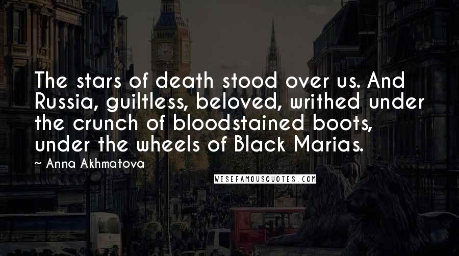 Anna Akhmatova Quotes: The stars of death stood over us. And Russia, guiltless, beloved, writhed under the crunch of bloodstained boots, under the wheels of Black Marias.