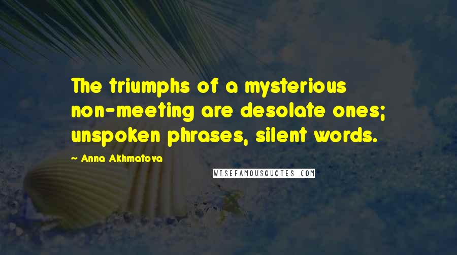 Anna Akhmatova Quotes: The triumphs of a mysterious non-meeting are desolate ones; unspoken phrases, silent words.