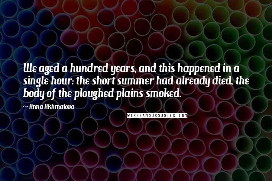 Anna Akhmatova Quotes: We aged a hundred years, and this happened in a single hour: the short summer had already died, the body of the ploughed plains smoked.