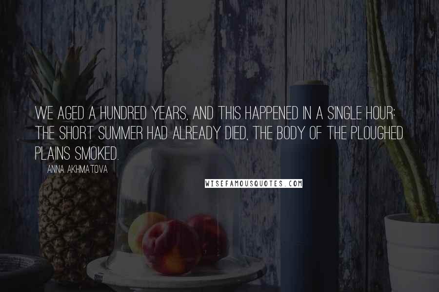 Anna Akhmatova Quotes: We aged a hundred years, and this happened in a single hour: the short summer had already died, the body of the ploughed plains smoked.