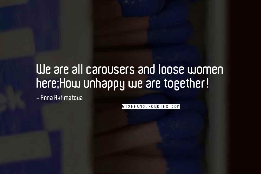 Anna Akhmatova Quotes: We are all carousers and loose women here;How unhappy we are together!