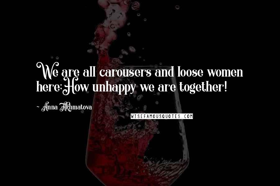 Anna Akhmatova Quotes: We are all carousers and loose women here;How unhappy we are together!
