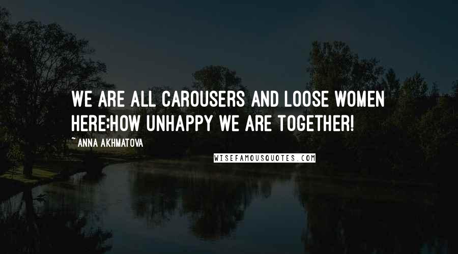 Anna Akhmatova Quotes: We are all carousers and loose women here;How unhappy we are together!