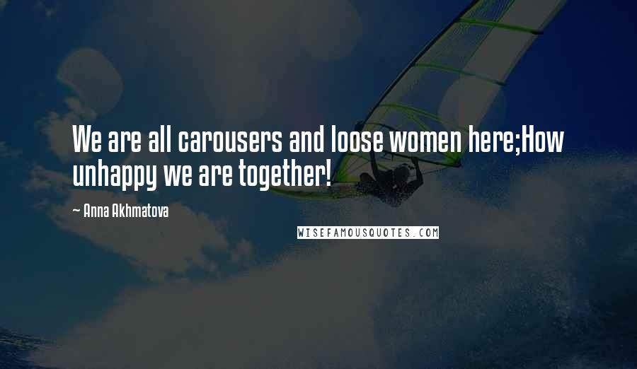 Anna Akhmatova Quotes: We are all carousers and loose women here;How unhappy we are together!