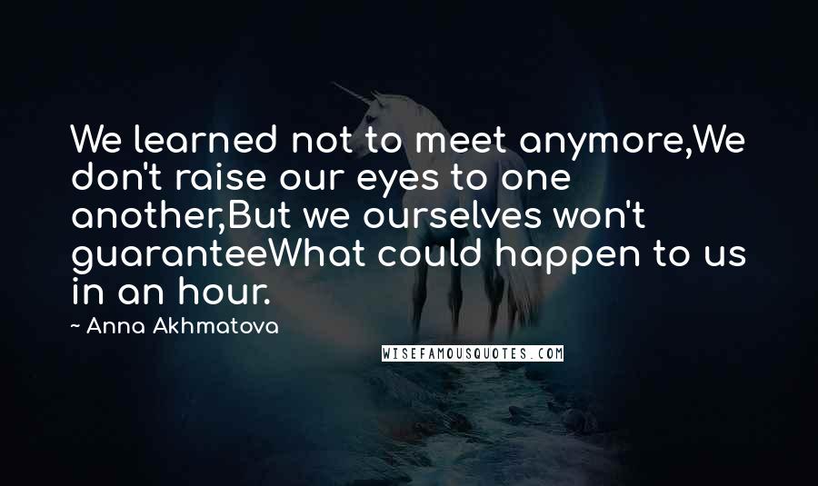 Anna Akhmatova Quotes: We learned not to meet anymore,We don't raise our eyes to one another,But we ourselves won't guaranteeWhat could happen to us in an hour.