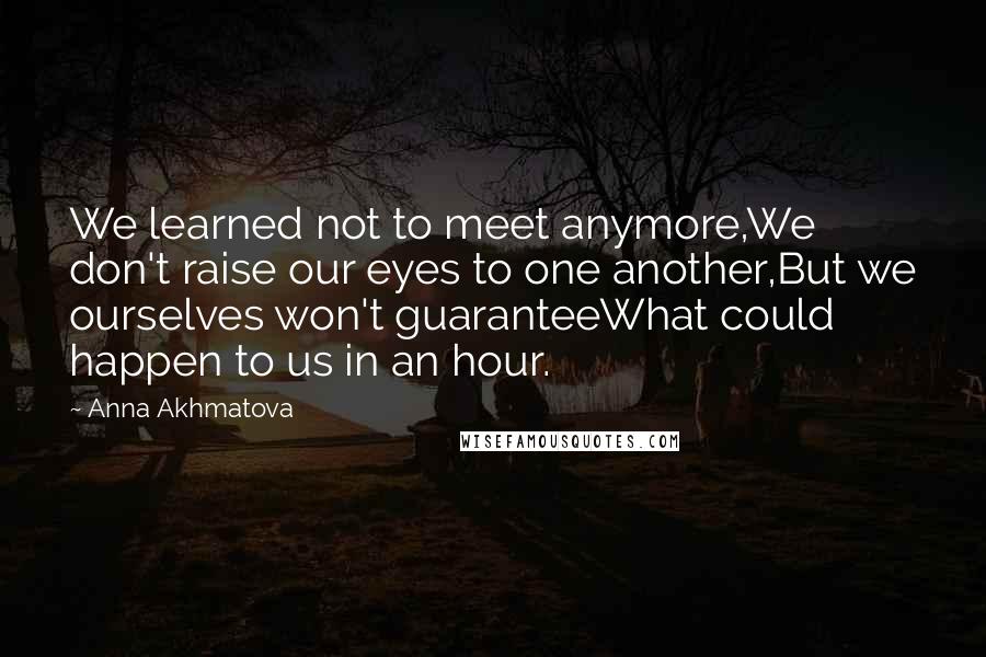 Anna Akhmatova Quotes: We learned not to meet anymore,We don't raise our eyes to one another,But we ourselves won't guaranteeWhat could happen to us in an hour.