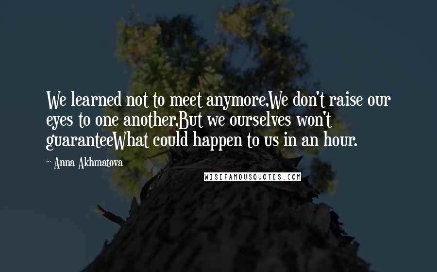 Anna Akhmatova Quotes: We learned not to meet anymore,We don't raise our eyes to one another,But we ourselves won't guaranteeWhat could happen to us in an hour.