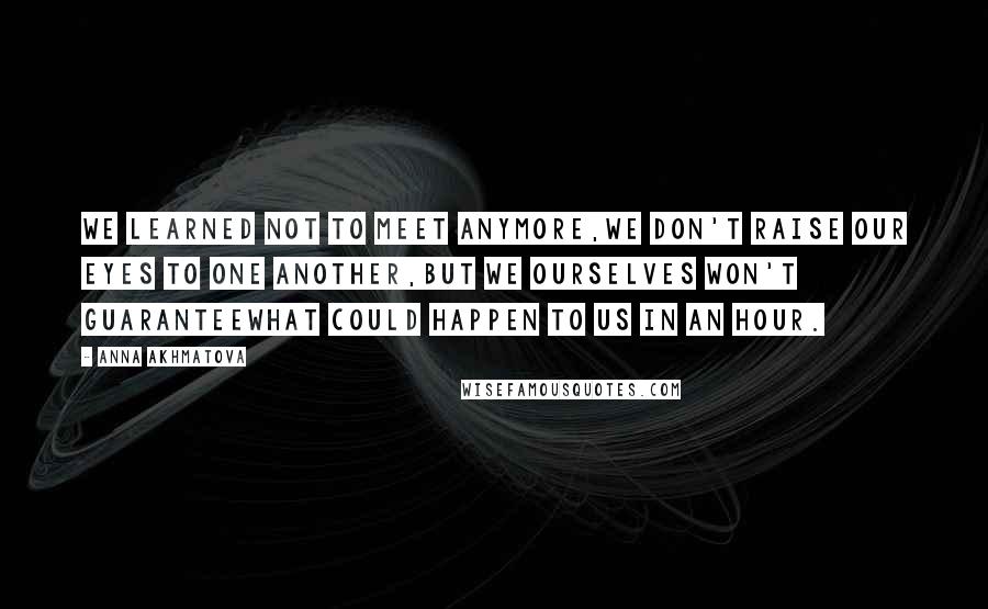 Anna Akhmatova Quotes: We learned not to meet anymore,We don't raise our eyes to one another,But we ourselves won't guaranteeWhat could happen to us in an hour.