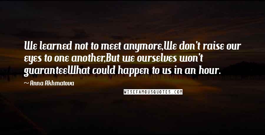 Anna Akhmatova Quotes: We learned not to meet anymore,We don't raise our eyes to one another,But we ourselves won't guaranteeWhat could happen to us in an hour.