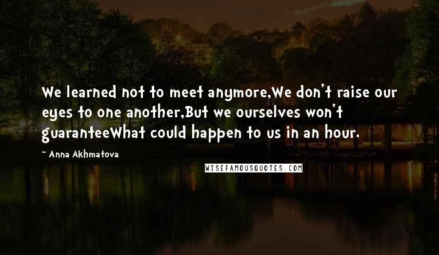 Anna Akhmatova Quotes: We learned not to meet anymore,We don't raise our eyes to one another,But we ourselves won't guaranteeWhat could happen to us in an hour.