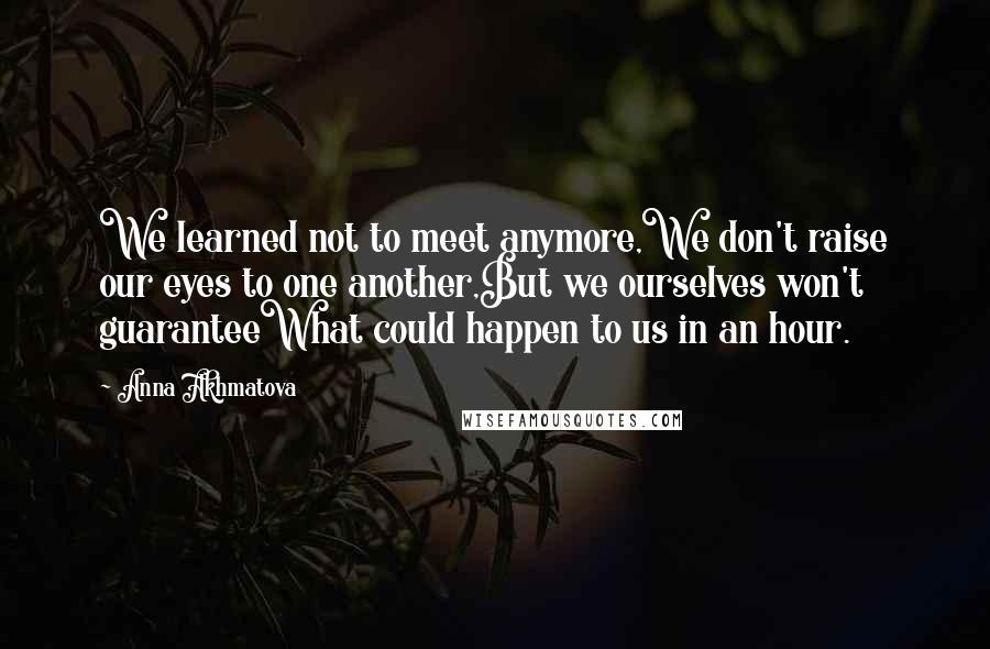 Anna Akhmatova Quotes: We learned not to meet anymore,We don't raise our eyes to one another,But we ourselves won't guaranteeWhat could happen to us in an hour.