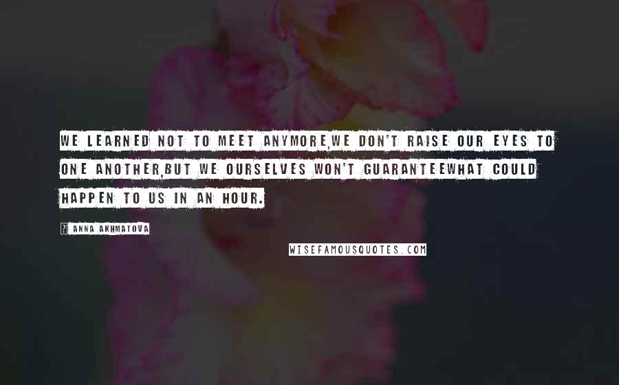 Anna Akhmatova Quotes: We learned not to meet anymore,We don't raise our eyes to one another,But we ourselves won't guaranteeWhat could happen to us in an hour.