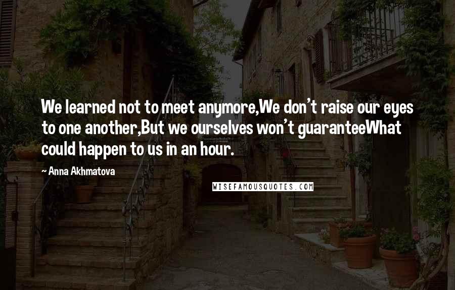 Anna Akhmatova Quotes: We learned not to meet anymore,We don't raise our eyes to one another,But we ourselves won't guaranteeWhat could happen to us in an hour.