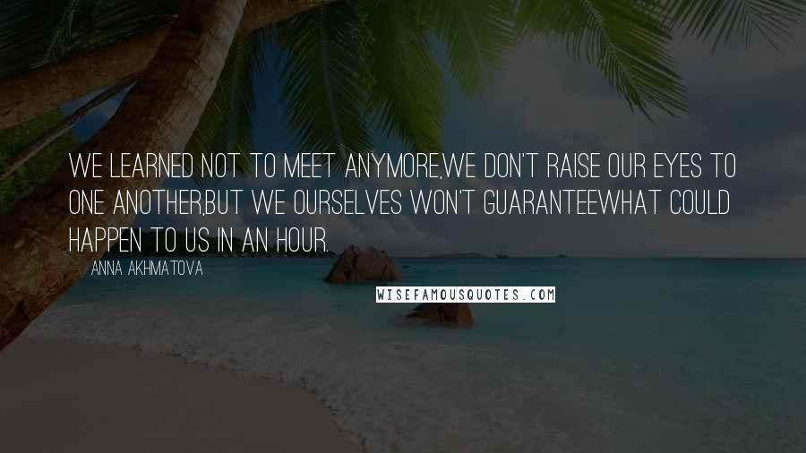 Anna Akhmatova Quotes: We learned not to meet anymore,We don't raise our eyes to one another,But we ourselves won't guaranteeWhat could happen to us in an hour.