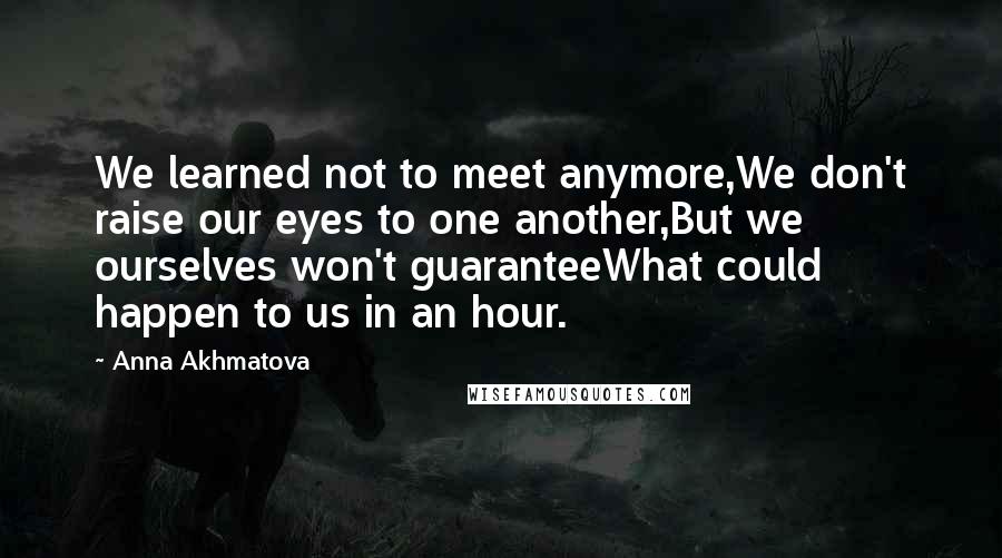 Anna Akhmatova Quotes: We learned not to meet anymore,We don't raise our eyes to one another,But we ourselves won't guaranteeWhat could happen to us in an hour.