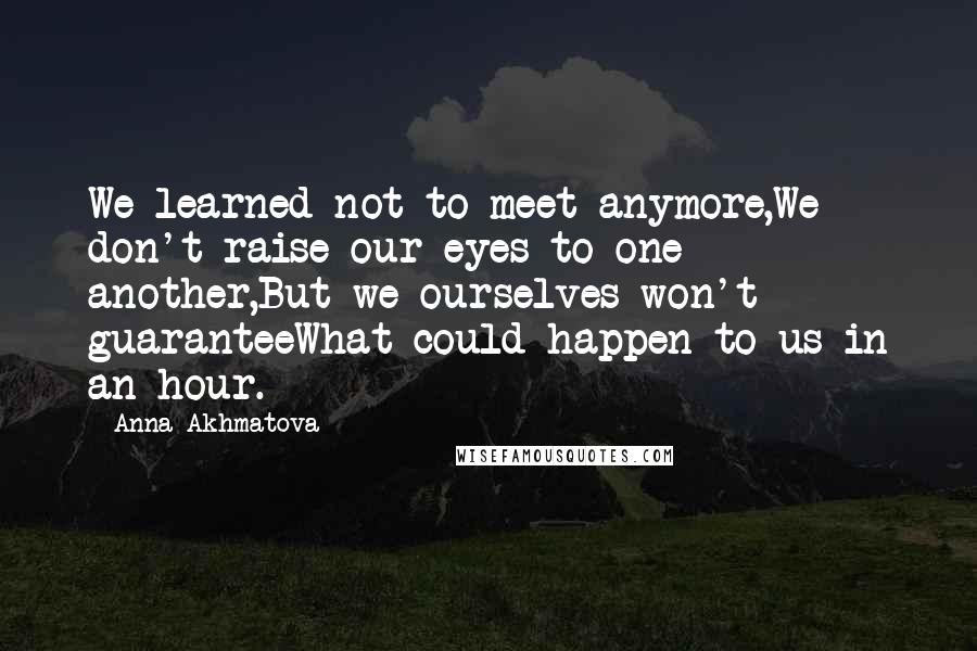 Anna Akhmatova Quotes: We learned not to meet anymore,We don't raise our eyes to one another,But we ourselves won't guaranteeWhat could happen to us in an hour.