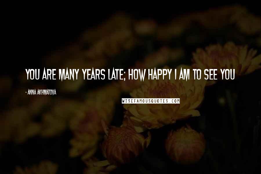 Anna Akhmatova Quotes: You are many years late; how happy I am to see you