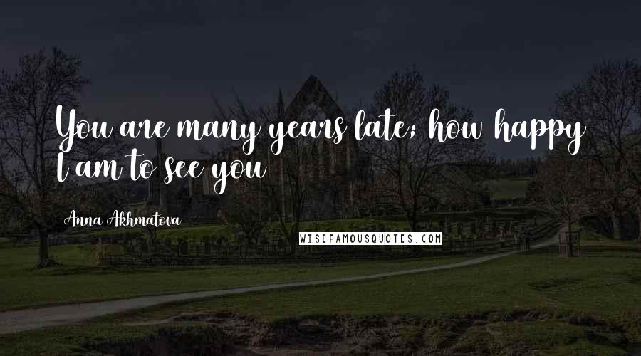 Anna Akhmatova Quotes: You are many years late; how happy I am to see you
