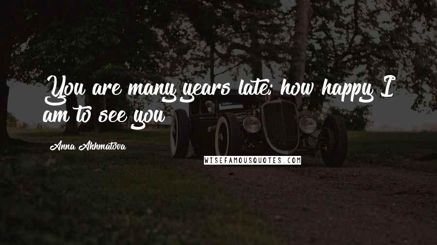 Anna Akhmatova Quotes: You are many years late; how happy I am to see you