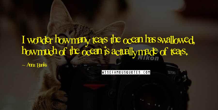 Anna Banks Quotes: I wonder how many tears the ocean has swallowed, how much of the ocean is actually made of tears.