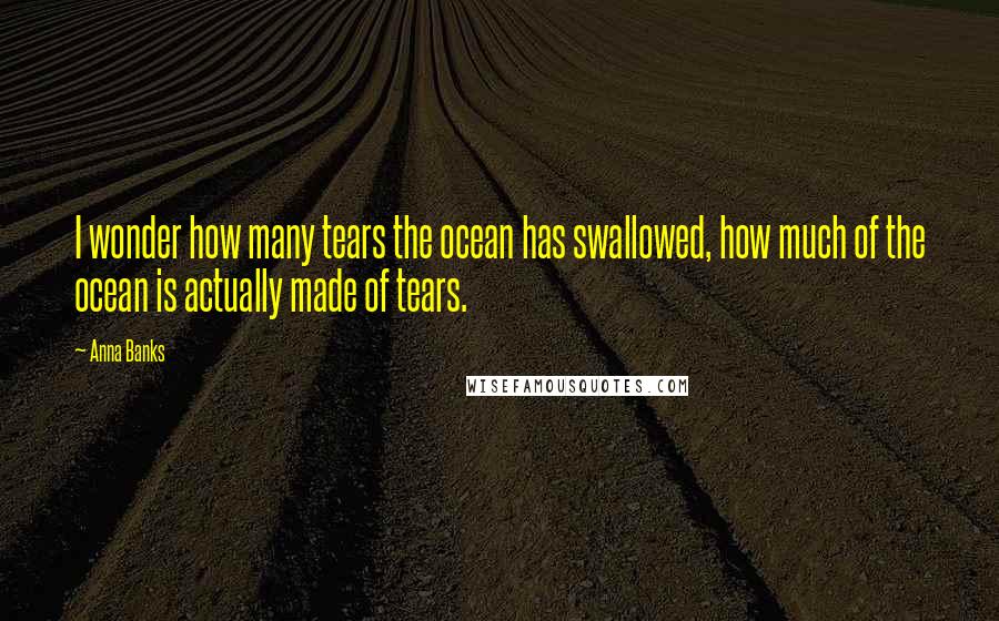 Anna Banks Quotes: I wonder how many tears the ocean has swallowed, how much of the ocean is actually made of tears.