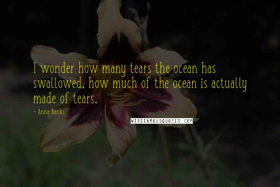 Anna Banks Quotes: I wonder how many tears the ocean has swallowed, how much of the ocean is actually made of tears.
