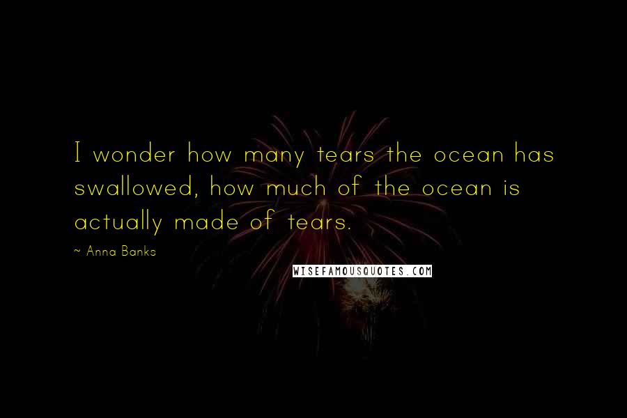 Anna Banks Quotes: I wonder how many tears the ocean has swallowed, how much of the ocean is actually made of tears.