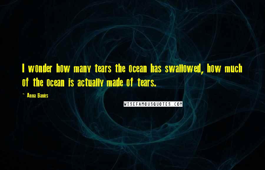 Anna Banks Quotes: I wonder how many tears the ocean has swallowed, how much of the ocean is actually made of tears.