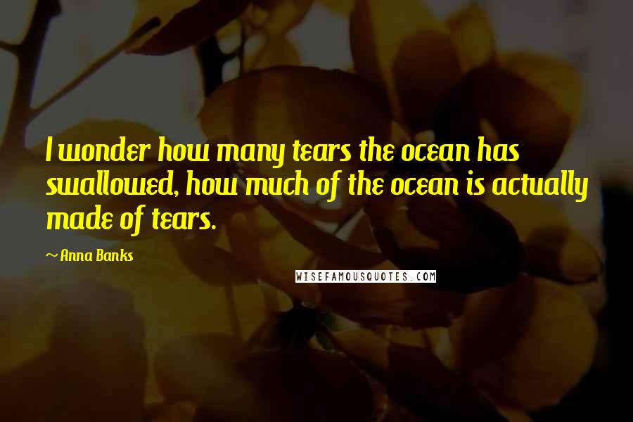 Anna Banks Quotes: I wonder how many tears the ocean has swallowed, how much of the ocean is actually made of tears.