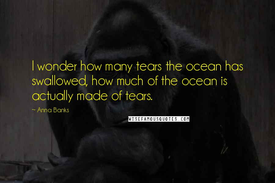 Anna Banks Quotes: I wonder how many tears the ocean has swallowed, how much of the ocean is actually made of tears.