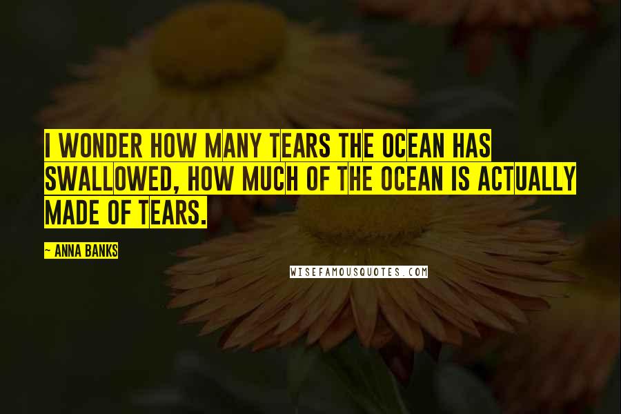 Anna Banks Quotes: I wonder how many tears the ocean has swallowed, how much of the ocean is actually made of tears.