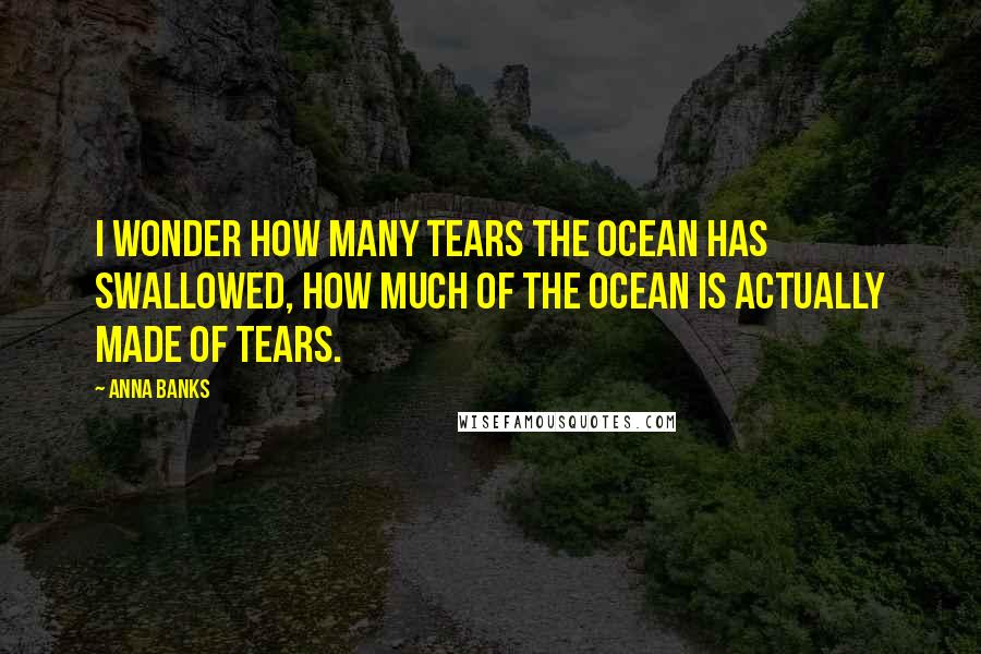 Anna Banks Quotes: I wonder how many tears the ocean has swallowed, how much of the ocean is actually made of tears.