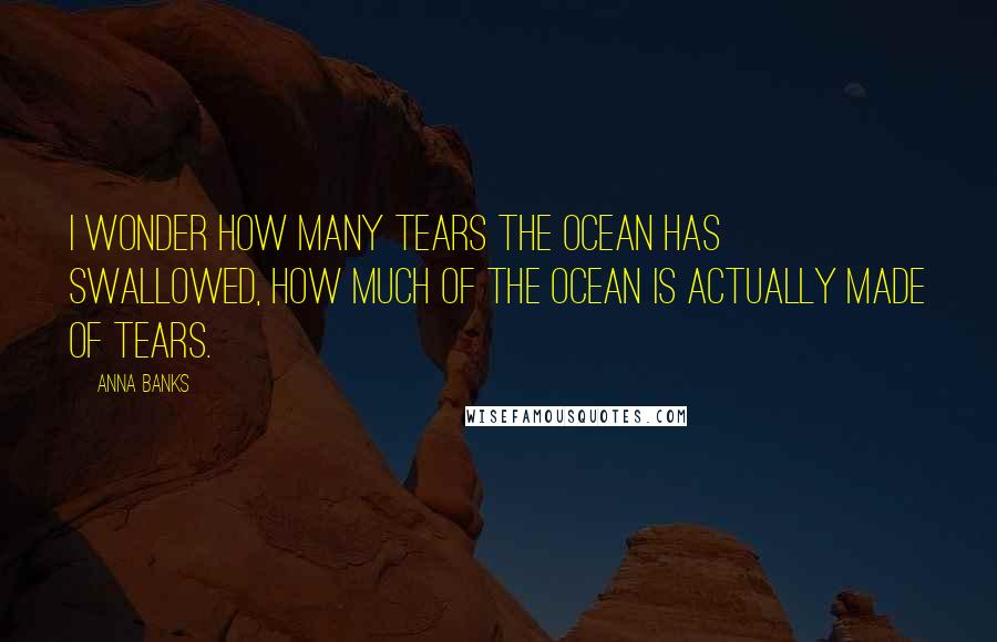 Anna Banks Quotes: I wonder how many tears the ocean has swallowed, how much of the ocean is actually made of tears.