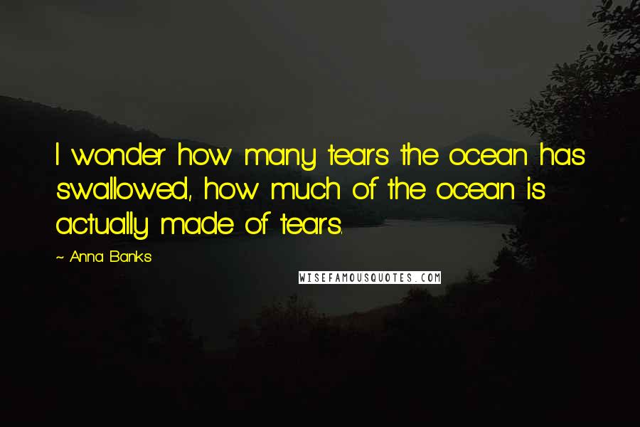 Anna Banks Quotes: I wonder how many tears the ocean has swallowed, how much of the ocean is actually made of tears.